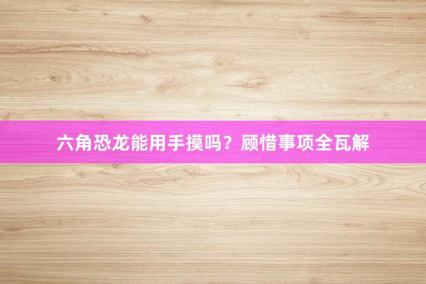 六角恐龙能用手摸吗？顾惜事项全瓦解