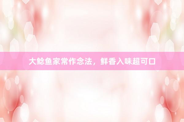 大鲶鱼家常作念法，鲜香入味超可口